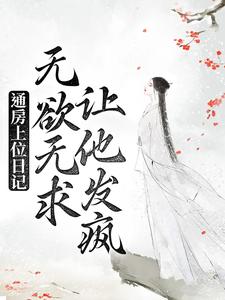 通房上位日记：无欲无求让他发疯小说，通房上位日记：无欲无求让他发疯免费阅读