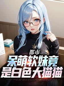 都市：呆萌软妹竟是白色大猫猫顾尘顾清漩小说在线章节目录阅读最新章节