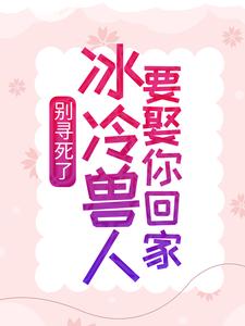 完结版《别寻死了，冰冷兽人要娶你回家》在线免费阅读