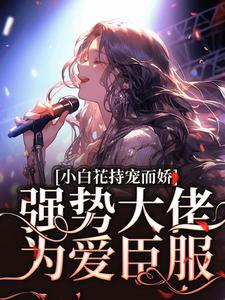 小白花持宠而娇！强势大佬为爱臣服小说有没有完整的免费版本在线阅读？