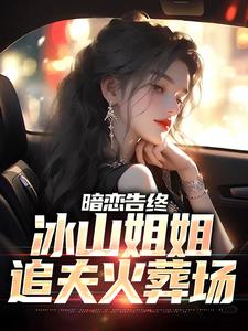 小说《暗恋告终，冰山姐姐追夫火葬场》完整版章节免费阅读