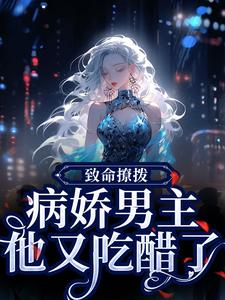 致命撩拨，病娇男主他又吃醋了小说有没有完整的免费版本在线阅读？