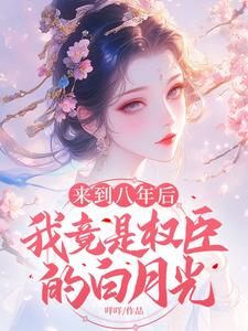 完结版《来到八年后，我竟是权臣的白月光》在线免费阅读