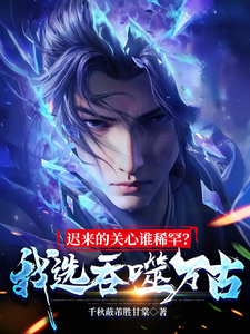 迟来的关心谁稀罕？我选吞噬万古小说，迟来的关心谁稀罕？我选吞噬万古在线阅读