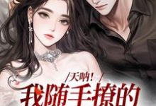 天呐!我随手撩的男友有大身份小说完结版章节免费阅读-瑞奇文学